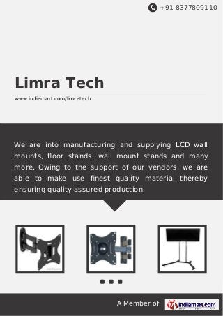 +91-8377809110

Limra Tech
www.indiamart.com/limratech

We are into manufacturing and supplying LCD wall
mounts, ﬂoor stands, wall mount stands and many
more. Owing to the support of our vendors, we are
able to make use ﬁnest quality material thereby
ensuring quality-assured production.

A Member of

 