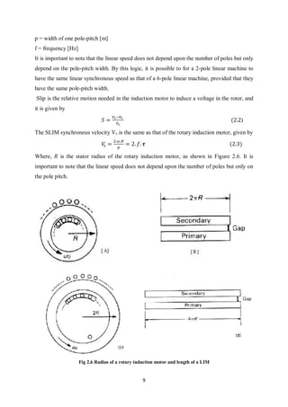 9
p = width of one pole-pitch [m]
f = frequency [Hz]
It is important to note that the linear speed does not depend upon the number of poles but only
depend on the pole-pitch width. By this logic, it is possible to for a 2-pole linear machine to
have the same linear synchronous speed as that of a 6-pole linear machine, provided that they
have the same pole-pitch width.
Slip is the relative motion needed in the induction motor to induce a voltage in the rotor, and
it is given by
𝑆 =
𝑉𝑠−𝑉𝑟
𝑉𝑠
(2.2)
The SLIM synchronous velocity Vs is the same as that of the rotary induction motor, given by
𝑉𝑠 =
2.𝜔.𝑅
𝑝
= 2. 𝑓. 𝝉 (2.3)
Where, R is the stator radius of the rotary induction motor, as shown in Figure 2.6. It is
important to note that the linear speed does not depend upon the number of poles but only on
the pole pitch.
Fig 2.6 Radius of a rotary induction motor and length of a LIM
 