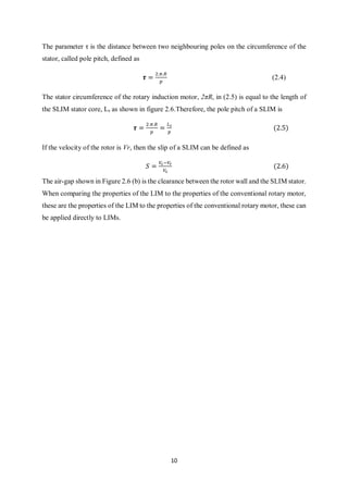 10
The parameter τ is the distance between two neighbouring poles on the circumference of the
stator, called pole pitch, defined as
𝝉 =
2.𝜋.𝑅
𝑝
(2.4)
The stator circumference of the rotary induction motor, 2πR, in (2.5) is equal to the length of
the SLIM stator core, Ls as shown in figure 2.6.Therefore, the pole pitch of a SLIM is
𝝉 =
2.𝜋.𝑅
𝑝
=
𝐿 𝑠
𝑝
(2.5)
If the velocity of the rotor is Vr, then the slip of a SLIM can be defined as
𝑆 =
𝑉𝑠−𝑉𝑟
𝑉𝑠
(2.6)
The air-gap shown in Figure 2.6 (b) is the clearance between the rotor wall and the SLIM stator.
When comparing the properties of the LIM to the properties of the conventional rotary motor,
these are the properties of the LIM to the properties of the conventional rotary motor, these can
be applied directly to LIMs.
 