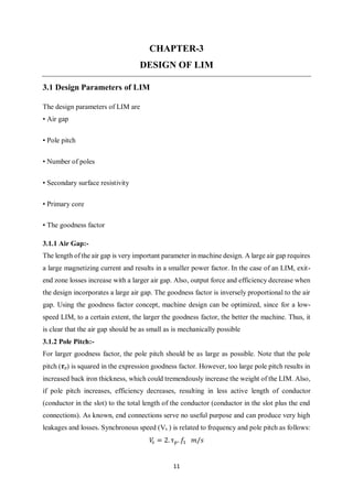 11
CHAPTER-3
DESIGN OF LIM
3.1 Design Parameters of LIM
The design parameters of LIM are
• Air gap
• Pole pitch
• Number of poles
• Secondary surface resistivity
• Primary core
• The goodness factor
3.1.1 Air Gap:-
The length of the air gap is very important parameter in machine design. A large air gap requires
a large magnetizing current and results in a smaller power factor. In the case of an LIM, exit-
end zone losses increase with a larger air gap. Also, output force and efficiency decrease when
the design incorporates a large air gap. The goodness factor is inversely proportional to the air
gap. Using the goodness factor concept, machine design can be optimized, since for a low-
speed LIM, to a certain extent, the larger the goodness factor, the better the machine. Thus, it
is clear that the air gap should be as small as is mechanically possible
3.1.2 Pole Pitch:-
For larger goodness factor, the pole pitch should be as large as possible. Note that the pole
pitch (𝝉p) is squared in the expression goodness factor. However, too large pole pitch results in
increased back iron thickness, which could tremendously increase the weight of the LIM. Also,
if pole pitch increases, efficiency decreases, resulting in less active length of conductor
(conductor in the slot) to the total length of the conductor (conductor in the slot plus the end
connections). As known, end connections serve no useful purpose and can produce very high
leakages and losses. Synchronous speed (Vs ) is related to frequency and pole pitch as follows:
𝑉𝑠 = 2. τ 𝑝. 𝑓1 𝑚/𝑠
 