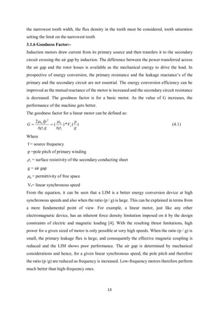 13
the narrowest tooth width, the flux density in the tooth must be considered, tooth saturation
setting the limit on the narrowest tooth
3.1.6 Goodness Factor:-
Induction motors draw current from its primary source and then transfers it to the secondary
circuit crossing the air gap by induction. The difference between the power transferred across
the air gap and the rotor losses is available as the mechanical energy to drive the load. In
prospective of energy conversion, the primary resistance and the leakage reactance’s of the
primary and the secondary circuit are not essential. The energy conversion efficiency can be
improved as the mutual reactance of the motor is increased and the secondary circuit resistance
is decreased. The goodness factor is for a basic motor. As the value of G increases, the
performance of the machine gets better.
The goodness factor for a linear motor can be defined as:
)(*)(
2 0
2
0
g
p
V
g
fp
G s
rr 



 (4.1)
Where
f = source frequency
p =pole pitch of primary winding
r = surface resistivity of the secondary conducting sheet
g = air gap
0 = permittivity of free space
Vs= linear synchronous speed
From the equation, it can be seen that a LIM is a better energy conversion device at high
synchronous speeds and also when the ratio (p / g) is large. This can be explained in terms from
a more fundamental point of view. For example, a linear motor, just like any other
electromagnetic device, has an inherent force density limitation imposed on it by the design
constraints of electric and magnetic loading [4]. With the resulting thrust limitations, high
power for a given sized of motor is only possible at very high speeds. When the ratio (p / g) is
small, the primary leakage flux is large, and consequently the effective magnetic coupling is
reduced and the LIM shows poor performance. The air gap is determined by mechanical
considerations and hence, for a given linear synchronous speed, the pole pitch and therefore
the ratio (p /g) are reduced as frequency is increased. Low-frequency motors therefore perform
much better than high-frequency ones.
 