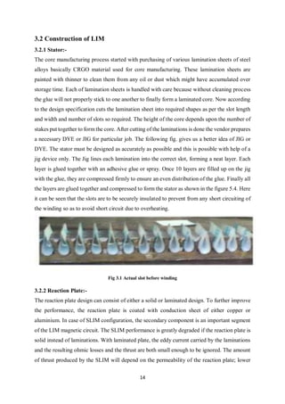 14
3.2 Construction of LIM
3.2.1 Stator:-
The core manufacturing process started with purchasing of various lamination sheets of steel
alloys basically CRGO material used for core manufacturing. These lamination sheets are
painted with thinner to clean them from any oil or dust which might have accumulated over
storage time. Each of lamination sheets is handled with care because without cleaning process
the glue will not properly stick to one another to finally form a laminated core. Now according
to the design specification cuts the lamination sheet into required shapes as per the slot length
and width and number of slots so required. The height of the core depends upon the number of
stakes put together to form the core. After cutting of the laminations is done the vendor prepares
a necessary DYE or JIG for particular job. The following fig. gives us a better idea of JIG or
DYE. The stator must be designed as accurately as possible and this is possible with help of a
jig device only. The Jig lines each lamination into the correct slot, forming a neat layer. Each
layer is glued together with an adhesive glue or spray. Once 10 layers are filled up on the jig
with the glue, they are compressed firmly to ensure an even distribution of the glue. Finally all
the layers are glued together and compressed to form the stator as shown in the figure 5.4. Here
it can be seen that the slots are to be securely insulated to prevent from any short circuiting of
the winding so as to avoid short circuit due to overheating.
Fig 3.1 Actual slot before winding
3.2.2 Reaction Plate:-
The reaction plate design can consist of either a solid or laminated design. To further improve
the performance, the reaction plate is coated with conduction sheet of either copper or
aluminium. In case of SLIM configuration, the secondary component is an important segment
of the LIM magnetic circuit. The SLIM performance is greatly degraded if the reaction plate is
solid instead of laminations. With laminated plate, the eddy current carried by the laminations
and the resulting ohmic losses and the thrust are both small enough to be ignored. The amount
of thrust produced by the SLIM will depend on the permeability of the reaction plate; lower
 