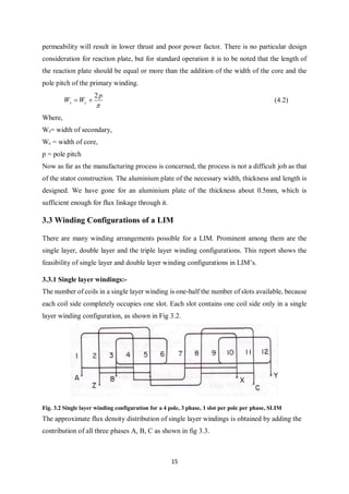15
permeability will result in lower thrust and poor power factor. There is no particular design
consideration for reaction plate, but for standard operation it is to be noted that the length of
the reaction plate should be equal or more than the addition of the width of the core and the
pole pitch of the primary winding.

p
WW cs
2
 (4.2)
Where,
Ws= width of secondary,
Wc = width of core,
p = pole pitch
Now as far as the manufacturing process is concerned, the process is not a difficult job as that
of the stator construction. The aluminium plate of the necessary width, thickness and length is
designed. We have gone for an aluminium plate of the thickness about 0.5mm, which is
sufficient enough for flux linkage through it.
3.3 Winding Configurations of a LIM
There are many winding arrangements possible for a LIM. Prominent among them are the
single layer, double layer and the triple layer winding configurations. This report shows the
feasibility of single layer and double layer winding configurations in LIM’s.
3.3.1 Single layer windings:-
The number of coils in a single layer winding is one-half the number of slots available, because
each coil side completely occupies one slot. Each slot contains one coil side only in a single
layer winding configuration, as shown in Fig 3.2.
Fig. 3.2 Single layer winding configuration for a 4 pole, 3 phase, 1 slot per pole per phase, SLIM
The approximate flux density distribution of single layer windings is obtained by adding the
contribution of all three phases A, B, C as shown in fig 3.3.
 
