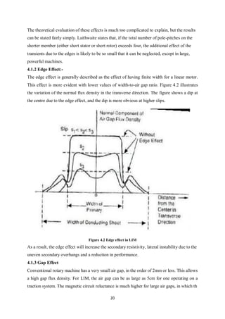 20
The theoretical evaluation of these effects is much too complicated to explain, but the results
can be stated fairly simply. Laithwaite states that, if the total number of pole-pitches on the
shorter member (either short stator or short rotor) exceeds four, the additional effect of the
transients due to the edges is likely to be so small that it can be neglected, except in large,
powerful machines.
4.1.2 Edge Effect:-
The edge effect is generally described as the effect of having finite width for a linear motor.
This effect is more evident with lower values of width-to-air gap ratio. Figure 4.2 illustrates
the variation of the normal flux density in the transverse direction. The figure shows a dip at
the centre due to the edge effect, and the dip is more obvious at higher slips.
Figure 4.2 Edge effect in LIM
As a result, the edge effect will increase the secondary resistivity, lateral instability due to the
uneven secondary overhangs and a reduction in performance.
4.1.3 Gap Effect
Conventional rotary machine has a very small air gap, in the order of 2mm or less. This allows
a high gap flux density. For LIM, the air gap can be as large as 5cm for one operating on a
traction system. The magnetic circuit reluctance is much higher for large air gaps, in which th
 