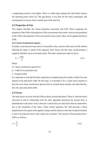 21
e magnetizing current is also higher. There is a rather large leakage flux that further reduces
the operating power factor [5]. The gap density is less than for the rotary counterpart, and
consequently iron losses form a smaller part of the total loss.
4.2 Properties of Lim
This chapter describes the various properties associated with LIM. When comparing the
properties of the LIM to the properties of the conventional rotary motor, these are the properties
of the LIM to the properties of the conventional rotary motor, these can be applied directly to
LIMs
4.2.1 Linear Synchronous Speed:-
Consider a conventional rotary motor, it is possible to lay a section of the stator out flat without
affecting the shape or speed of the magnetic field. Hence, the flat stator would produce a
magnetic field that moves at constant speed. The linear synchronous speed is given
p
f
Ns
120
 (4.1)
Where
Ns= linear synchronous speed [m/s]
p = width of one pole-pitch [m]
f = frequency [Hz]
It is important to note that the linear speed does not depend upon the number of poles but only
depend on the pole-pitch width. By this logic, it is possible to for a 2-pole linear machine to
have the same linear synchronous speed as that of a 6-pole linear machine, provided that they
have the same pole-pitch width.
4.3 Forces
The main forces involved with the LIM are thrust, normal and lateral. Thrust is what this thesis
interested in and its relationship with the other adjustable parameter the normal force is
perpendicular to the stator in the z direction. Lateral forces are side forces that are undesirable,
due to the orientation of the stator. Under normal operation, the LIM develops a thrust
proportional to the square of the applied voltage and this reduces as the slip is reduced similarly
to that of an induction motor with a high rotor resistance. The amount of thrust produced by a
LIM is as follows:
s
r
V
P
F  (4.2)
 