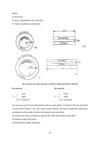 22
Where,
F=thrust [N],
Pr=power transmitted to the rotor [W],
Vs=linear synchronous speed [m/s]
Fig 4.3 Linear and rotary gap sizes: (a) effective radius (b) effective radius 2R
For case (a) for case (b)






polepitchf
fR
R
Vs
*2
2
0








polepitchf
fR
R
Vs
*2
4
2 0


For each one cycle of current the field travels two pole pitches. In Figure 4.3(b), the pole pitch
is twice that of Figure 4.3(a). The results clearly indicate that linear synchronous speed does
not depend on the number of poles, but depend on the pole pitch.
To increase the linear synchronous speed of the LIM, the designer could either:
(a) Design a longer pole pitch.
(b) Increased the supply frequency.
 