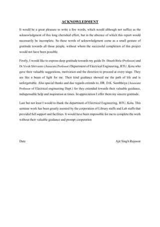 ACKNOWLEDMENT
It would be a great pleasure to write a few words, which would although not suffice as the
acknowledgment of this long cherished effort, but in the absence of which this report would
necessarily be incomplete. So these words of acknowledgment come as a small gesture of
gratitude towards all those people, without whom the successful completion of this project
would not have been possible.
Firstly, I would like to express deep gratitude towards my guide Dr. Dinesh Birla (Professor) and
Dr.Vivek Shrivastav (Associate Professor) Department of Electrical Engineering, RTU, Kota who
gave their valuable suggestions, motivation and the direction to proceed at every stage. They
are like a beam of light for me. Their kind guidance showed me the path of life and is
unforgettable. Also special thanks and due regards extends to, DR. D.K. Sambhriya (Associate
Professor of Electrical engineering Dept.) for they extended towards their valuable guidance,
indispensable help and inspiration at times. In appreciation I offer them my sincere gratitude.
Last but not least I would to thank the department of Electrical Engineering, RTU, Kota. This
seminar work has been greatly assisted by the corporation of Library staffs and Lab staffs that
provided full support and facilities. It would have been impossible for me to complete the work
without their valuable guidance and prompt cooperation
Date Ajit Singh Rajawat
 