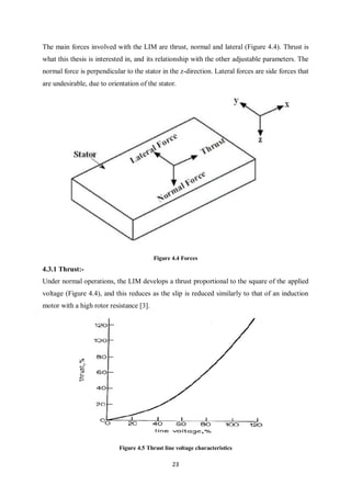 23
The main forces involved with the LIM are thrust, normal and lateral (Figure 4.4). Thrust is
what this thesis is interested in, and its relationship with the other adjustable parameters. The
normal force is perpendicular to the stator in the z-direction. Lateral forces are side forces that
are undesirable, due to orientation of the stator.
Figure 4.4 Forces
4.3.1 Thrust:-
Under normal operations, the LIM develops a thrust proportional to the square of the applied
voltage (Figure 4.4), and this reduces as the slip is reduced similarly to that of an induction
motor with a high rotor resistance [3].
Figure 4.5 Thrust line voltage characteristics
 