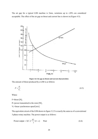 24
The air gap for a typical LIM machine is 2mm, variations up to ±20% are considered
acceptable. The effect of the air gap on thrust and current line is shown in (Figure 4.5).
Figure 4.6 Air gap on thrust and current characteristics
The amount of thrust produced by a LIM is as follows
s
r
V
P
F  (4.3)
Where
F=thrust [N],
Pr=power transmitted to the rotor [W],
Vs=linear synchronous speed [m/s]
The equivalent circuit of the LIM shown in figure 3.2.5 is exactly the same as of a conventional
3-phase rotary machine. The power output is as follows:
)1()(3outputPower
'
2
1
'
s
s
R
I
s
 Watt (4.4)
 