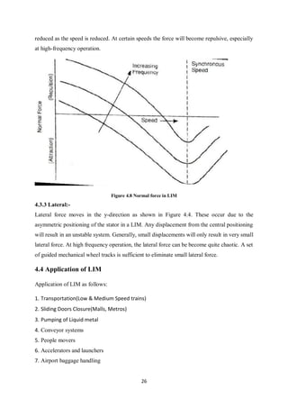 26
reduced as the speed is reduced. At certain speeds the force will become repulsive, especially
at high-frequency operation.
Figure 4.8 Normal force in LIM
4.3.3 Lateral:-
Lateral force moves in the y-direction as shown in Figure 4.4. These occur due to the
asymmetric positioning of the stator in a LIM. Any displacement from the central positioning
will result in an unstable system. Generally, small displacements will only result in very small
lateral force. At high frequency operation, the lateral force can be become quite chaotic. A set
of guided mechanical wheel tracks is sufficient to eliminate small lateral force.
4.4 Application of LIM
Application of LIM as follows:
1. Transportation(Low & Medium Speed trains)
2. Sliding Doors Closure(Malls, Metros)
3. Pumping of Liquid metal
4. Conveyor systems
5. People movers
6. Accelerators and launchers
7. Airport baggage handling
 