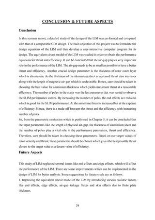 29
CONCLUSION & FUTURE ASPECTS
Conclusion
In this seminar report, a detailed study of the design of the LIM was performed and compared
with that of a comparable CIM design. The main objective of this project was to formulate the
design equations of the LIM and then develop a user-interactive computer program for its
design. The equivalent circuit model of the LIM was studied in order to obtain the performance
equations for thrust and efficiency. It can be concluded that the air-gap plays a very important
role in the performance of the LIM. The air-gap needs to be as small as possible to have a better
thrust and efficiency. Another crucial design parameter is the thickness of rotor outer layer
which is aluminium. As the thickness of the aluminium sheet is increased thrust also increases
along with the length of magnetic air-gap which is undesirable. Hence, care should be taken in
choosing the best value for aluminium thickness which yields maximum thrust at a reasonable
efficiency. The number of poles in the stator was the last parameter that was varied to observe
the SLIM performance curves. By increasing the number of poles, the end effects are reduced,
which is good for the SLIM performance. At the same time thrust is increased but at the expense
of efficiency. Hence, there is a trade-off between the thrust and the efficiency with increasing
number of poles.
So, from the parametric evaluation which in performed in Chapter 5, it can be concluded that
the input parameters like the length of physical air-gap, the thickness of aluminium sheet and
the number of poles play a vital role in the performance parameters, thrust and efficiency.
Therefore, care should be taken in choosing these parameters. Based on our target values of
rotor velocity and thrust, these parameters should be chosen which gives the best possible thrust
closest to the target value at a decent value of efficiency.
Future Aspects
This study of LIM neglected several issues like end effects and edge effects, which will affect
the performance of the LIM. There are some improvements which can be implemented in the
design of LIM for better analysis. Some suggestions for future study are as follows:
1. Improving the equivalent circuit model of the LIM by introducing various realistic factors
like end effects, edge effects, air-gap leakage fluxes and skin effects due to finite plate
thickness.
 