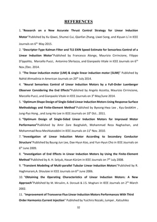 32
REFERENCES
1. “Research on a New Accurate Thrust Control Strategy for Linear Induction
Motor”Published by Xu Qiwei, Shumei Cui, Qianfan Zhang, Liwei Song, and Xiyuan Li in IEEE
Journals on 6th
May 2015.
2. “Descriptor-Type Kalman Filter and TLS EXIN Speed Estimate for Sensorless Control of a
Linear Induction Motor”Published by Francesco Alonge, Maurizio Cirrincione, Filippo
D’Ippolito, Marcello Pucci, Antonino Sferlazza, and Gianpaolo Vitale in IEEE Journals on 6th
Nov./Dec. 2014.
3. “The linear induction motor (LIM) & single linear induction motor (SLIM)” Published by
Nahid Ahmadinia in American Journals on 20th
July 2014.
4. “Neural Sensorless Control of Linear Induction Motors by a Full-Order Luenberger
Observer Considering the End Effects”Published by Angelo Accetta, Maurizio Cirrincione,
Marcello Pucci, and Gianpaolo Vitale in IEEE Journals on 3h
May/June 2014.
5. “Optimum Shape Design of Single-Sided Linear Induction Motors Using Response Surface
Methodology and Finite-Element Method”Published by Byeong-Hwa Lee , Kyu-SeobKim ,
Jung-Pyo Hong , and Jung-Ho Lee in IEEE Journals on 10h
Oct.. 2011.
6. “Optimum Design of Single-Sided Linear Induction Motors for Improved Motor
Performance”Published by Amir Zare Bazghaleh, Mohammad Reza Naghashan, and
Mohammad Reza Meshkatoddini in IEEE Journals on 11h
Nov. 2010.
7. “Investigation of Linear Induction Motor According to Secondary Conductor
Structure”Published by Byung-Jun Lee, Dae-Hyun Koo, and Yun-Hyun Cho in IEEE Journals on
6th
June 2009.
8. “Investigation of End Effects in Linear Induction Motors by Using the Finite-Element
Method”Published by A. H. Selçuk, Hasan Kürüm in IEEE Journals on 7th
July 2008.
9. “Transient Modeling of Multi-parallel Tubular Linear Induction Motors”Published by R.
Haghmaram,A. Shoulaie in IEEE Journals on 6th
June 2006.
10. “Obtaining the Operating Characteristics of Linear Induction Motors: A New
Approach”Published by M. Mirsalim, A. Doroudi & J.S. Moghani in IEEE Journals on 2th
March
2002.
11. “Improvement of Transverse Flux Linear Induction Motors Performances With Third
Order Harmonics Current Injection” Published by Yuichiro Nozaki, Jumpei , Katsuhiko
 
