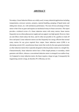 ABSTRACT
Nowadays, Linear Induction Motors are widely used, in many industrial applications including
transportation, conveyor systems, actuators, material handling, pumping of liquid metal, and
sliding door closers, etc. with satisfactory performance. The most obvious advantage of linear
motor is that it has no gears and requires no mechanical rotary-to-linear converters. This report
provides a technical review of a linear induction motor with rotary motors, linear motors
frequently run on a three-phase power supply and can support very high speeds. However, there
are end effects which reduce the force, and it's often not possible to fit a gearbox to trade off
force and speed. Linear induction motors are thus frequently less energy efficient than normal
rotary motors for any given required force output. linear induction motor (LIM) is an
alternating current (AC), asynchronous linear motor that works by the same general principles
as other induction motors but is typically designed to directly produce motion in a straight line.
Characteristically, linear induction motors have a finite length primary or secondary, which
generates end effects, whereas a conventional induction motor is arranged in an endless loop.
As Compared to rotary induction motor, the linear requires a larger air gap. Consequently the
magnetizing current is large, & therefore PF, Efficiency are low.
 