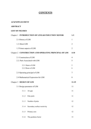 CONTENTS
ACKNOWLEGMENT
ABSTRACT
LIST OF FIGURES
Chapter 1 INTRODUCTION OF LINEAR INDUCTION MOTOR 1-3
2.1 History of LIM 1
1.2 About LIM 2
1.3 Future aspects of LIM 2
Chapter 2 CONSTRUCTION AND OPERATING PRINCIPAL OF LIM 4-10
2.1 Construction of LIM 4
2.2. Parts Associated with LIM 5
2.2.1 Stator of LIM 5
2.2.2 Rotor of LIM 6
2.3 Operating principal of LIM 7
2.4 Mathematical Expression for LIM 8
Chapter 3 DESIGN OF LIM 11-19
3.1 Design parameter of LIM 11
3.1.1 Air gap 11
3.1.2 Pole pitch 11
3.1.3 Number of poles 12
3.1.4 Secondary surface resistivity 12
3.1.5 Primary core 12
3.1.6 The goodness factor 13
 