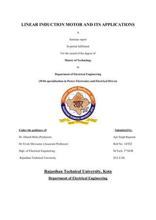 LINEAR INDUCTION MOTOR AND ITS APPLICATIONS
A
Seminar report
In partial fulfilment
For the award of the degree of
Master of Technology
In
Department of Electrical Engineering
(With specialization in Power Electronics and Electrical Drives)
Under the guidance of: Submitted by:
Dr. Dinesh Birla (Professor) Ajit Singh Rajawat
Dr.Vivek Shrivastav (Associate Professor) Roll No. 14/922
Dept. of Electrical Engineering M.Tech. 3rd
SEM
Rajasthan Technical University (P.E.E.D)
Rajasthan Technical University, Kota
Department of Electrical Engineering
 