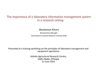 The importance of a laboratory information
management system in a research setting
Absolomon Kihara
ILRI Biorepository Manager
Training workshop on the principles of laboratory management and equipment operations
Holetta Agricultural Research Centre, Addis Ababa, Ethiopia
21 June 2013

 