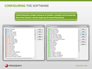 CONFIGURING THE SOFTWARE
Through the use of Actions/Reactions, Progeny is able to replicate your
Create Reactions (single instances to handle a sample) and incorporate
current lab processes and implement best practices where it makes
them into Actions ( events made up of several Reactions).
sense. ALL DONE THROUGH THE UI, NO PROGRAMMING REQUIRED!

 