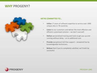 WHY PROGENY?
WE’RE COMMITTED TO…
•

Utilize 17 years of software expertise to service over 1900
unique sites in 78 countries.

•

Listen to our customers and deliver the most effective and
efficient customized solution – we don’t oversell!

•

Deliver personalized training and tools to get you up and
running without delay – at no additional cost.

•

Provide exceptional toll-free support – answered live by
knowledgeable technicians.

•

Believe that if you’re completely satisfied, we’ll both be
successful.

 