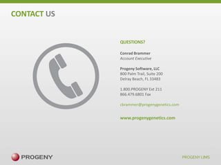 CONTACT US
QUESTIONS?
Conrad Brammer
Account Executive
Progeny Software, LLC
800 Palm Trail, Suite 200
Delray Beach, FL 33483
1.800.PROGENY Ext 211
866.479.6801 Fax
cbrammer@progenygenetics.com

www.progenygenetics.com

 