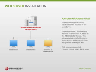 WEB SERVER INSTALLATION

PLATFORM INDEPENDENT ACCESS
Progeny Web Application and
Database can be installed on the
same Server.

PROGENY WEB APP & WINDOWS
DATABASE SERVER

Progeny provides 1 Windows App
installed on a Windows PC to act as
the Administrator license. This
allows you to create fields, users,
setup security and audit functions,
design forms and import data.

WEB BROWSER

WEB BROWSER

WINDOWS PC
ADMINISTRATOR

Web browsers supported:
Chrome, Firefox, Safari, IE8 or newer

 