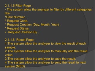 2.1.1.5 Filter Page :
- The system allow the analyzer to filter by different categories
like :
*Cast Number .
* Request Code.
* Request Creation (Day, Month, Year) .
* Request Status.
• Request Creation By .
2.1.1.6 Result Page :
1.The system allow the analyzer to view the result of each
sample.
2.The system allow the analyzer to manually add the result
value.
3.The system allow the analyzer to save the result.
4.The system allow the analyzer to send the result to next
system (MES).
 