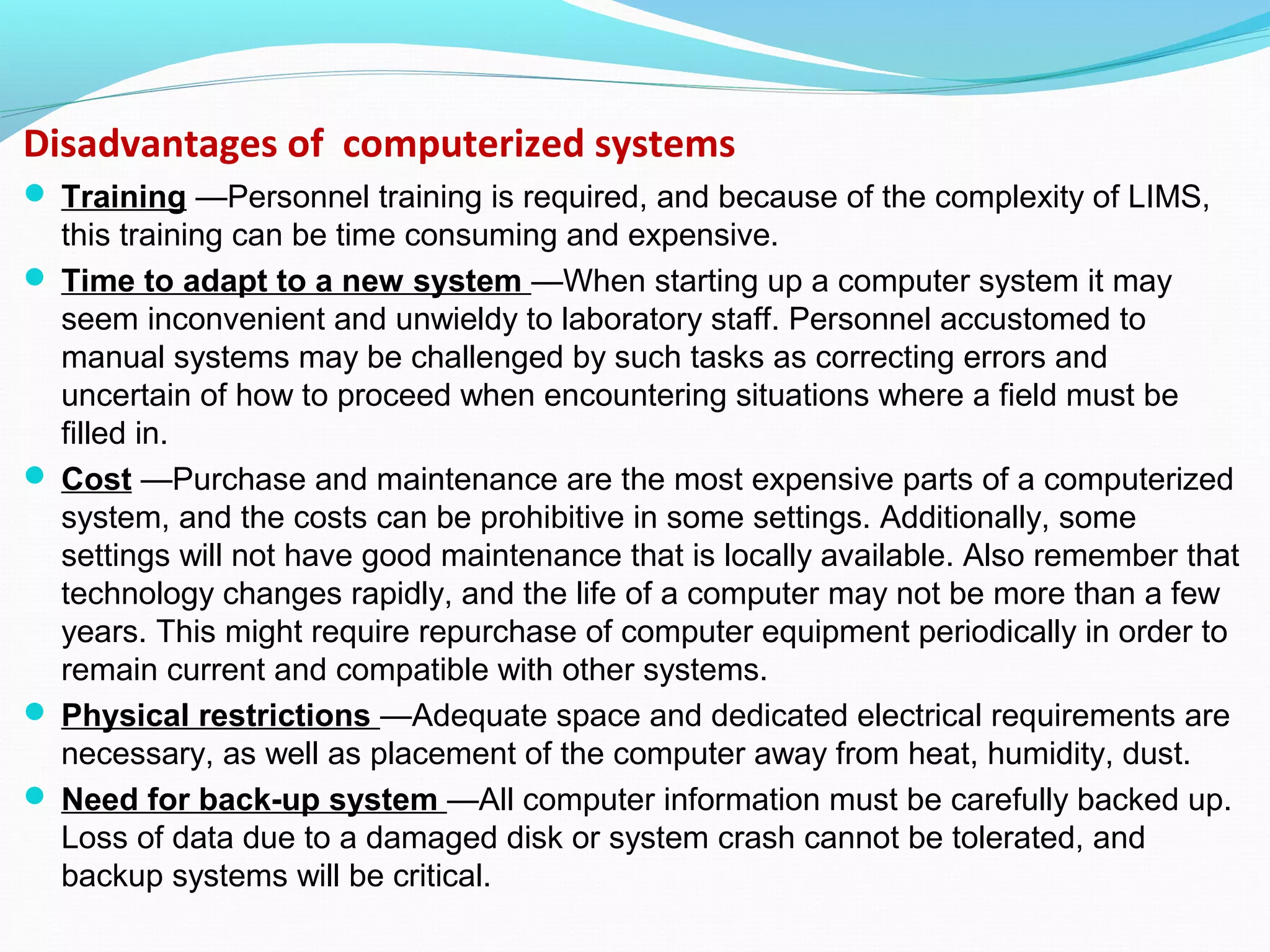 Disadvantages of computerized systems
 Training —Personnel training is required, and because of the complexity of LIMS,
this training can be time consuming and expensive.
 Time to adapt to a new system —When starting up a computer system it may
seem inconvenient and unwieldy to laboratory staff. Personnel accustomed to
manual systems may be challenged by such tasks as correcting errors and
uncertain of how to proceed when encountering situations where a field must be
filled in.
 Cost —Purchase and maintenance are the most expensive parts of a computerized
system, and the costs can be prohibitive in some settings. Additionally, some
settings will not have good maintenance that is locally available. Also remember that
technology changes rapidly, and the life of a computer may not be more than a few
years. This might require repurchase of computer equipment periodically in order to
remain current and compatible with other systems.
 Physical restrictions —Adequate space and dedicated electrical requirements are
necessary, as well as placement of the computer away from heat, humidity, dust.
 Need for back-up system —All computer information must be carefully backed up.
Loss of data due to a damaged disk or system crash cannot be tolerated, and
backup systems will be critical.
 