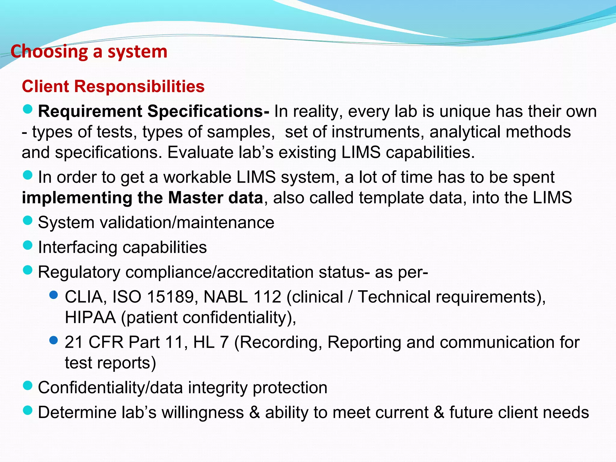 Choosing a system
Client Responsibilities
Requirement Specifications- In reality, every lab is unique has their own
- types of tests, types of samples, set of instruments, analytical methods
and specifications. Evaluate lab’s existing LIMS capabilities.
In order to get a workable LIMS system, a lot of time has to be spent
implementing the Master data, also called template data, into the LIMS
System validation/maintenance
Interfacing capabilities
Regulatory compliance/accreditation status- as per-
CLIA, ISO 15189, NABL 112 (clinical / Technical requirements),
HIPAA (patient confidentiality),
21 CFR Part 11, HL 7 (Recording, Reporting and communication for
test reports)
Confidentiality/data integrity protection
Determine lab’s willingness & ability to meet current & future client needs
 
