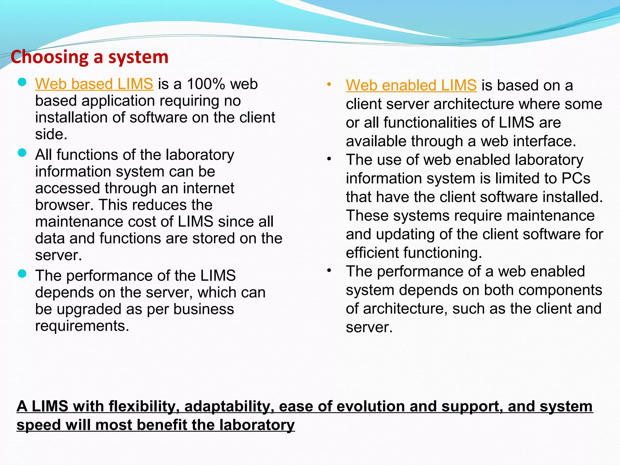 Choosing a system
 Web based LIMS is a 100% web
based application requiring no
installation of software on the client
side.
 All functions of the laboratory
information system can be
accessed through an internet
browser. This reduces the
maintenance cost of LIMS since all
data and functions are stored on the
server.
 The performance of the LIMS
depends on the server, which can
be upgraded as per business
requirements.
• Web enabled LIMS is based on a
client server architecture where some
or all functionalities of LIMS are
available through a web interface.
• The use of web enabled laboratory
information system is limited to PCs
that have the client software installed.
These systems require maintenance
and updating of the client software for
efficient functioning.
• The performance of a web enabled
system depends on both components
of architecture, such as the client and
server.
A LIMS with flexibility, adaptability, ease of evolution and support, and system
speed will most benefit the laboratory
 