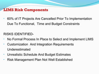 LIMS Risk Components
• 60% of IT Projects Are Cancelled Prior To Implementation
Due To Functional, Time and Budget Constraints
RISKS IDENTIFIED-
• No Formal Process In Place to Select and Implement LIMS
• Customization And Integration Requirements
Underestimated
• Unrealistic Schedule And Budget Estimates
• Risk Management Plan Not Well Established
 