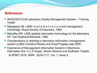 References-
WHO/CDC/CLSI Laboratory Quality Management System – Training
Toolkit
Nakagawa AS. LIMS i m p l e m e n t a t i o n and management.
Cambridge: Royal Society of Chemistry, 1994.
Mahaffey RR. LIMS applied information technology for the laboratory.
NY: Van Nostrand Reinhold, 1990.
Considerations in selecting a laboratory information management
system (LIMS) Christine Paszko and Carol Pugsley sept 2000
Importance of Management Information System in Electronic-
Information Era. C.L.P.Gupta, Shalini Sharma and Sudhakar Tripathi.
S-JPSET 2010: ISSN : 2229-7111, Vol. 1, Issue 2.
 