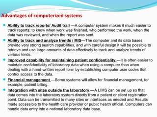 Advantages of computerized systems
 Ability to track reports/ Audit trail —A computer system makes it much easier to
track reports; to know when work was finished, who performed the work, when the
data was reviewed, and when the report was sent.
 Ability to track and analyze trends / MIS—The computer and its data bases
provide very strong search capabilities, and with careful design it will be possible to
retrieve and use large amounts of data effectively to track and analyze trends of
various kinds.
 Improved capability for maintaining patient confidentiality —It is often easier to
maintain confidentiality of laboratory data when using a computer than when
dealing with a hand-written report form by establishing computer user codes that
control access to the data.
 Financial management —Some systems will allow for financial management, for
example, patient billing.
 Integration with sites outside the laboratory —A LIMS can be set up so that
data comes into the laboratory system directly from a patient or client registration
point. Data can be transmitted to many sites or interfaces as needed and Results
made accessible to the health care provider or public health official. Computers can
handle data entry into a national laboratory data base.
 