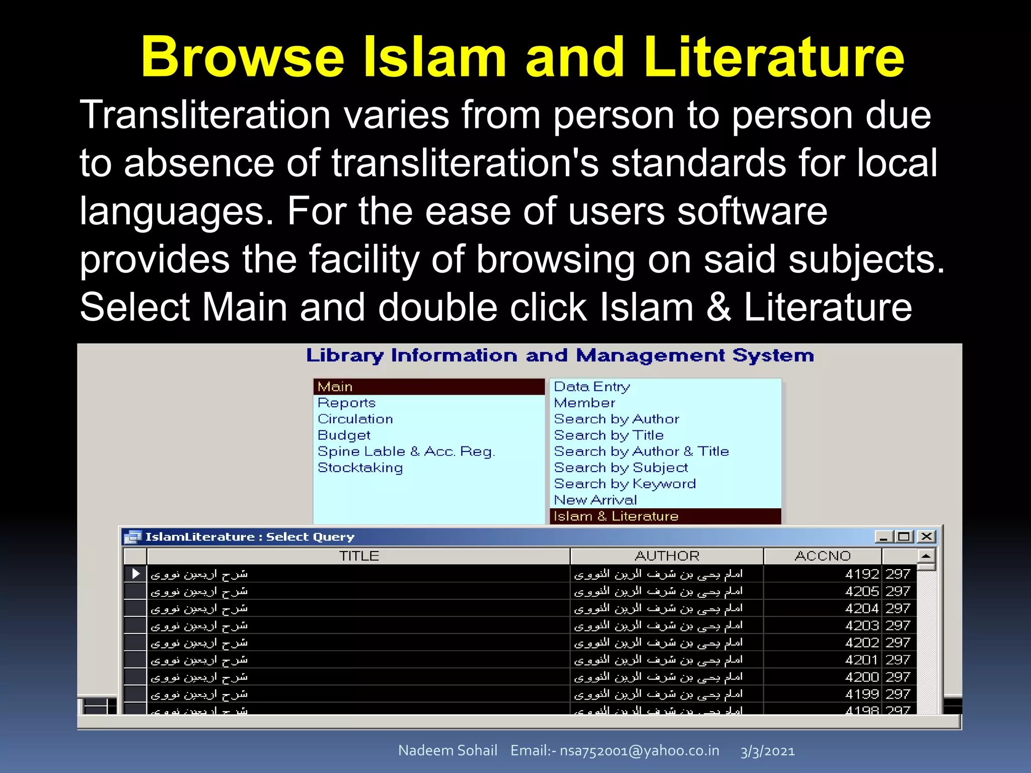 3/3/2021
Nadeem Sohail Email:- nsa752001@yahoo.co.in
Browse Islam and Literature
Transliteration varies from person to person due
to absence of transliteration's standards for local
languages. For the ease of users software
provides the facility of browsing on said subjects.
Select Main and double click Islam & Literature
 