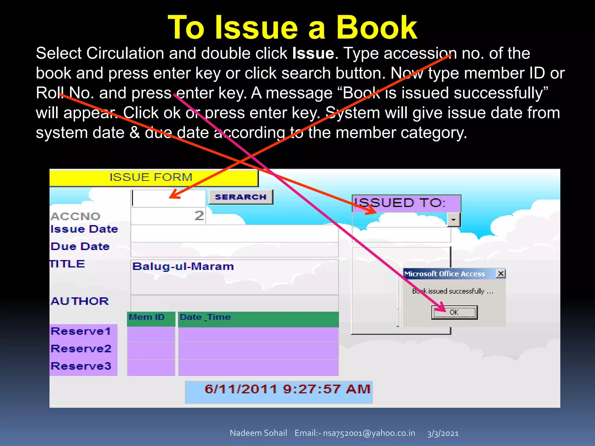 3/3/2021
Nadeem Sohail Email:- nsa752001@yahoo.co.in
Select Circulation and double click Issue. Type accession no. of the
book and press enter key or click search button. Now type member ID or
Roll No. and press enter key. A message “Book is issued successfully”
will appear. Click ok or press enter key. System will give issue date from
system date & due date according to the member category.
To Issue a Book
 