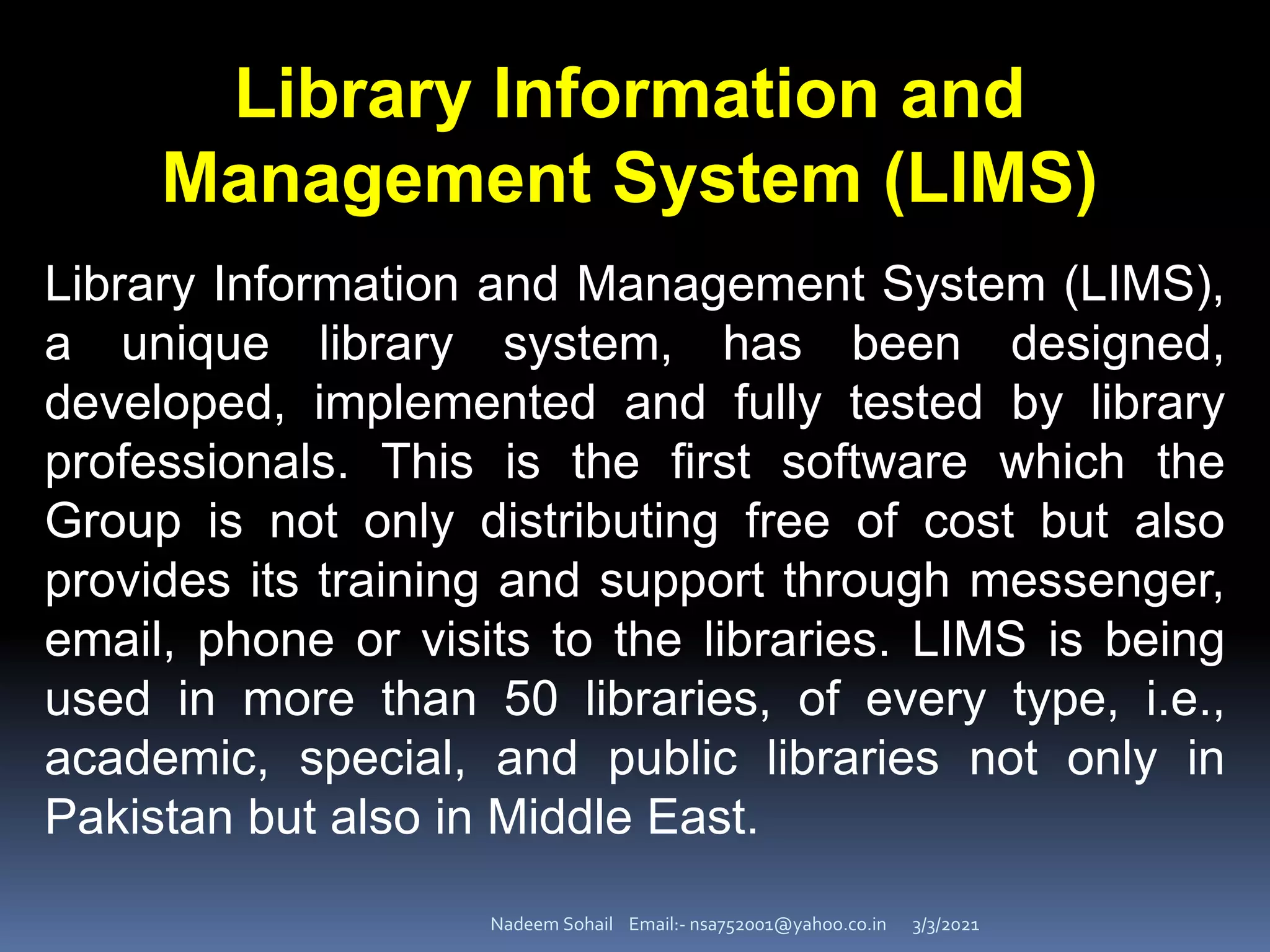 3/3/2021
Nadeem Sohail Email:- nsa752001@yahoo.co.in
Library Information and
Management System (LIMS)
Library Information and Management System (LIMS),
a unique library system, has been designed,
developed, implemented and fully tested by library
professionals. This is the first software which the
Group is not only distributing free of cost but also
provides its training and support through messenger,
email, phone or visits to the libraries. LIMS is being
used in more than 50 libraries, of every type, i.e.,
academic, special, and public libraries not only in
Pakistan but also in Middle East.
 