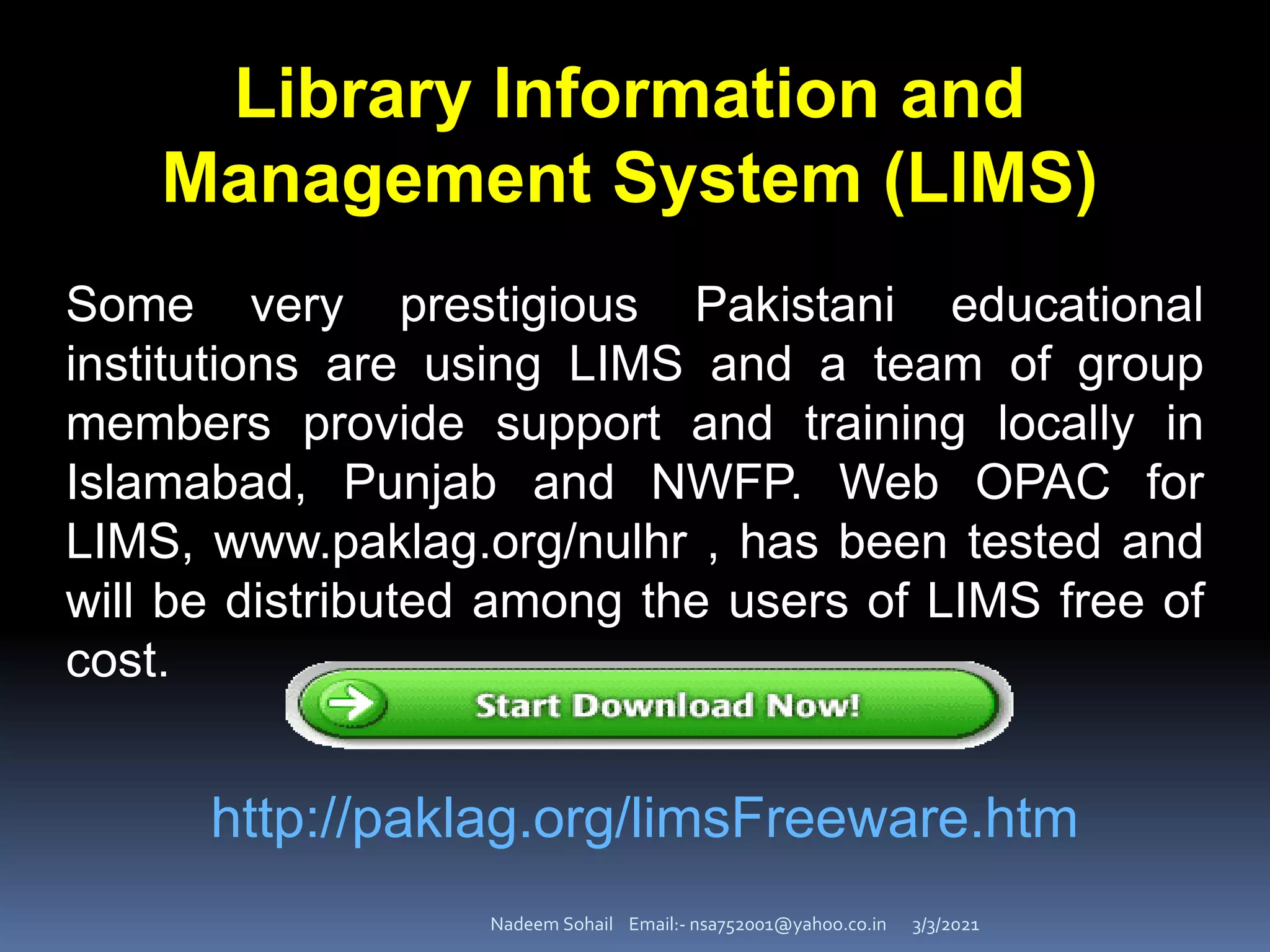 3/3/2021
Nadeem Sohail Email:- nsa752001@yahoo.co.in
Some very prestigious Pakistani educational
institutions are using LIMS and a team of group
members provide support and training locally in
Islamabad, Punjab and NWFP. Web OPAC for
LIMS, www.paklag.org/nulhr , has been tested and
will be distributed among the users of LIMS free of
cost.
Library Information and
Management System (LIMS)
http://paklag.org/limsFreeware.htm
 