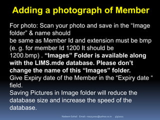 3/3/2021
Nadeem Sohail Email:- nsa752001@yahoo.co.in
Adding a photograph of Member
For photo: Scan your photo and save in the “Image
folder” & name should
be same as Member Id and extension must be bmp
(e. g. for member Id 1200 It should be
1200.bmp) . “Images” Folder is available along
with the LIMS.mde database. Please don’t
change the name of this “Images” folder.
Give Expiry date of the Member in the “Expiry date “
field.
Saving Pictures in Image folder will reduce the
database size and increase the speed of the
database.
 