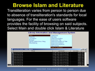 3/3/2021
Nadeem Sohail Email:- nsa752001@yahoo.co.in
Browse Islam and Literature
Transliteration varies from person to person due
to absence of transliteration's standards for local
languages. For the ease of users software
provides the facility of browsing on said subjects.
Select Main and double click Islam & Literature
 