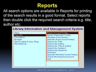 3/3/2021
Nadeem Sohail Email:- nsa752001@yahoo.co.in
Reports
All search options are available in Reports for printing
of the search results in a good format. Select reports
then double click the required search criteria e.g. title,
author etc.
 