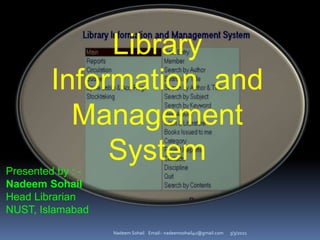 3/3/2021
Nadeem Sohail Email:- nadeemsohail4u@gmail.com
Library
Information and
Management
System
Presented by : -
Nadeem Sohail
Head Librarian
NUST, Islamabad
 