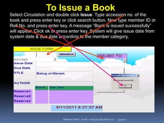 3/3/2021
Nadeem Sohail Email:- nsa752001@yahoo.co.in
Select Circulation and double click Issue. Type accession no. of the
book and press enter key or click search button. Now type member ID or
Roll No. and press enter key. A message “Book is issued successfully”
will appear. Click ok or press enter key. System will give issue date from
system date & due date according to the member category.
To Issue a Book
 