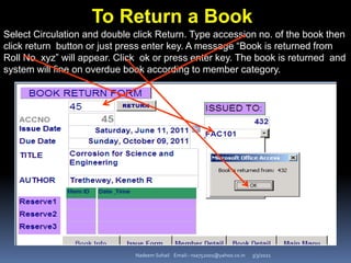 3/3/2021
Nadeem Sohail Email:- nsa752001@yahoo.co.in
To Return a Book
Select Circulation and double click Return. Type accession no. of the book then
click return button or just press enter key. A message “Book is returned from
Roll No. xyz” will appear. Click ok or press enter key. The book is returned and
system will fine on overdue book according to member category.
 