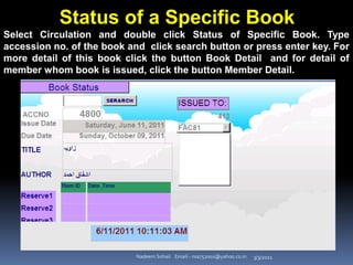 3/3/2021
Nadeem Sohail Email:- nsa752001@yahoo.co.in
Status of a Specific Book
Select Circulation and double click Status of Specific Book. Type
accession no. of the book and click search button or press enter key. For
more detail of this book click the button Book Detail and for detail of
member whom book is issued, click the button Member Detail.
 