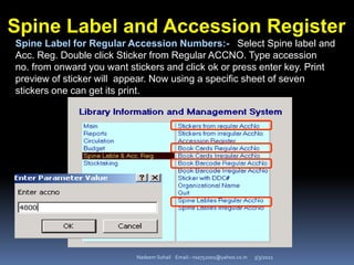 3/3/2021
Nadeem Sohail Email:- nsa752001@yahoo.co.in
Spine Label and Accession Register
Spine Label for Regular Accession Numbers:- Select Spine label and
Acc. Reg. Double click Sticker from Regular ACCNO. Type accession
no. from onward you want stickers and click ok or press enter key. Print
preview of sticker will appear. Now using a specific sheet of seven
stickers one can get its print.
 