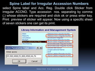 3/3/2021
Nadeem Sohail Email:- nsa752001@yahoo.co.in
Spine Label for Irregular Accession Numbers
select Spine label and Acc. Reg. Double click Sticker from
irregular ACCNO. Type accession nos. separating by comma
(,) whose stickers are required and click ok or press enter key.
Print preview of sticker will appear. Now using a specific sheet
of seven stickers one can get its print.
 