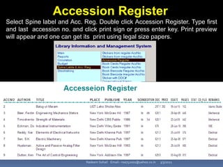 3/3/2021
Nadeem Sohail Email:- nsa752001@yahoo.co.in
Accession Register
Select Spine label and Acc. Reg. Double click Accession Register. Type first
and last accession no. and click print sign or press enter key. Print preview
will appear and one can get its print using legal size papers.
 