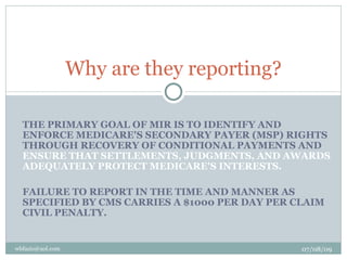 Why are they reporting?

  THE PRIMARY GOAL OF MIR IS TO IDENTIFY AND
  ENFORCE MEDICARE'S SECONDARY PAYER (MSP) RIGHTS
  THROUGH RECOVERY OF CONDITIONAL PAYMENTS AND
  ENSURE THAT SETTLEMENTS, JUDGMENTS, AND AWARDS
  ADEQUATELY PROTECT MEDICARE'S INTERESTS.

  FAILURE TO REPORT IN THE TIME AND MANNER AS
  SPECIFIED BY CMS CARRIES A $1000 PER DAY PER CLAIM
  CIVIL PENALTY.


wbfazio@aol.com                                 07/08/09
 