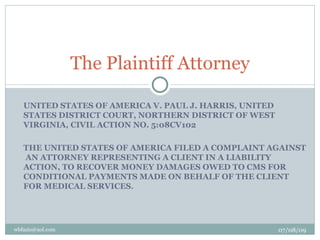 The Plaintiff Attorney

   UNITED STATES OF AMERICA V. PAUL J. HARRIS, UNITED
   STATES DISTRICT COURT, NORTHERN DISTRICT OF WEST
   VIRGINIA, CIVIL ACTION NO. 5:08CV102

   THE UNITED STATES OF AMERICA FILED A COMPLAINT AGAINST
   AN ATTORNEY REPRESENTING A CLIENT IN A LIABILITY
   ACTION, TO RECOVER MONEY DAMAGES OWED TO CMS FOR
   CONDITIONAL PAYMENTS MADE ON BEHALF OF THE CLIENT
   FOR MEDICAL SERVICES.




wbfazio@aol.com                                         07/08/09
 