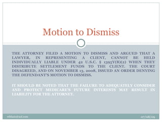 Motion to Dismiss

   THE ATTORNEY FILED A MOTION TO DISMISS AND ARGUED THAT A
   LAWYER, IN REPRESENTING A CLIENT, CANNOT BE HELD
   INDIVIDUALLY LIABLE UNDER 42 U.S.C. § 1395Y(B)(2) WHEN THEY
   DISTRIBUTE SETTLEMENT FUNDS TO THE CLIENT. THE COURT
   DISAGREED, AND ON NOVEMBER 13, 2008, ISSUED AN ORDER DENYING
   THE DEFENDANT'S MOTION TO DISMISS.

   IT SHOULD BE NOTED THAT THE FAILURE TO ADEQUATELY CONSIDER
   AND PROTECT MEDICARE'S FUTURE INTERESTS MAY RESULT IN
   LIABILITY FOR THE ATTORNEY.




wbfazio@aol.com                                          07/08/09
 