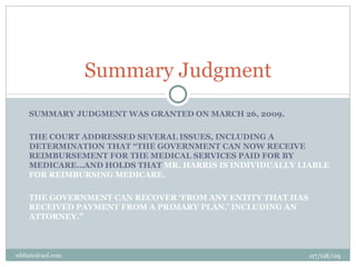 Summary Judgment
    SUMMARY JUDGMENT WAS GRANTED ON MARCH 26, 2009.

    THE COURT ADDRESSED SEVERAL ISSUES, INCLUDING A
    DETERMINATION THAT “THE GOVERNMENT CAN NOW RECEIVE
    REIMBURSEMENT FOR THE MEDICAL SERVICES PAID FOR BY
    MEDICARE…AND HOLDS THAT MR. HARRIS IS INDIVIDUALLY LIABLE
    FOR REIMBURSING MEDICARE.

    THE GOVERNMENT CAN RECOVER ‘FROM ANY ENTITY THAT HAS
    RECEIVED PAYMENT FROM A PRIMARY PLAN,’ INCLUDING AN
    ATTORNEY.”



wbfazio@aol.com                                            07/08/09
 