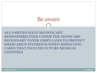 Be aware

ALL PARTIES HAVE SIGNIFICANT
RESPONSIBILITIES UNDER THE MEDICARE
SECONDARY PAYER (MSP) LAWS TO PROTECT
MEDICARE'S INTERESTS WHEN RESOLVING
CASES THAT INCLUDE FUTURE MEDICAL
EXPENSES




wbfazio@aol.com                     07/08/09
 